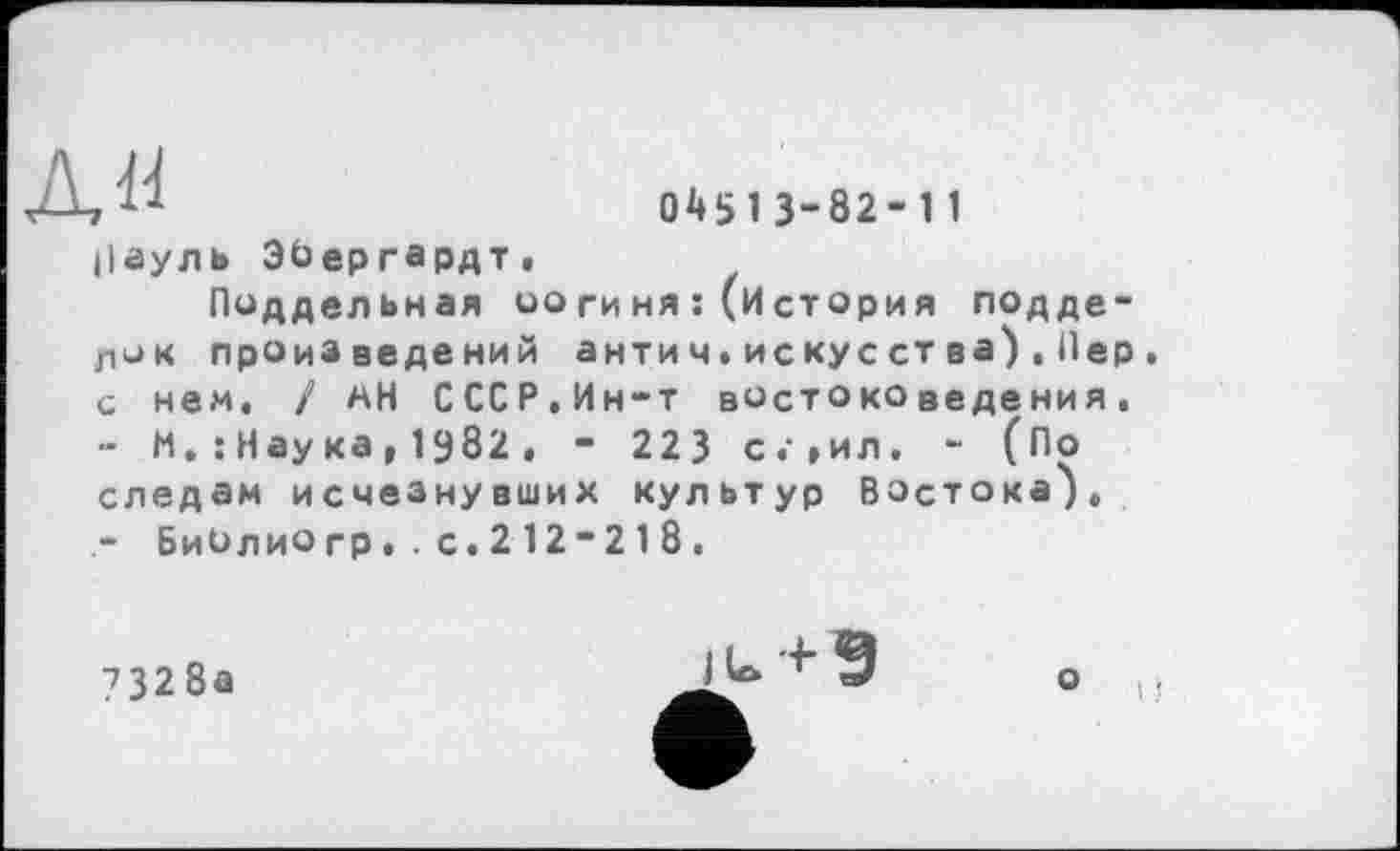 ﻿дя
□4513-82-11
Ііауль ЭЬергардт.
Поддельная оогиня :(История подделок произведений антич.искус ства),Пер. с нем. / мН СССР.Ин-т востоковедения.
М. : Нау ка , І982 , - 223 с.»ил, - (По следам исчезнувших культур Востока').
- БиОлиогр•.с.212“218.
7328а
iu+9
о